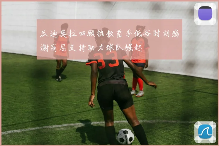 瓜迪奥拉回顾执教首季低谷时刻感谢高层支持助力球队崛起