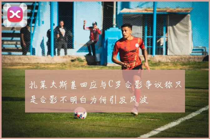 扎莱夫斯基回应与C罗合影争议称只是合影不明白为何引发风波