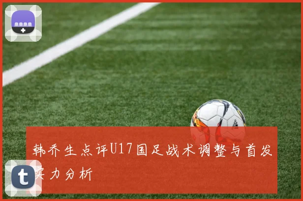 韩乔生点评U17国足战术调整与首发实力分析