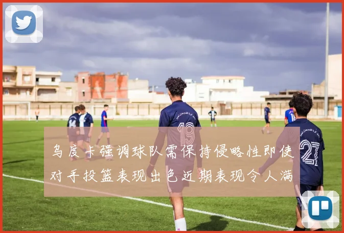 乌度卡强调球队需保持侵略性即使对手投篮表现出色近期表现令人满意