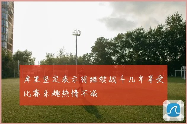库里坚定表示将继续战斗几年享受比赛乐趣热情不减