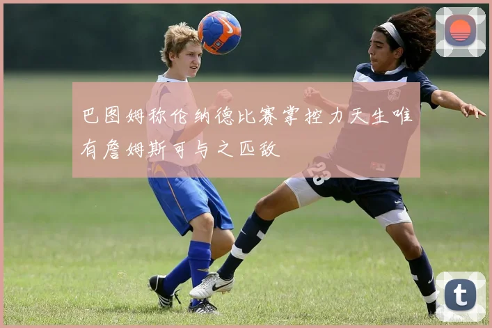 巴图姆称伦纳德比赛掌控力天生唯有詹姆斯可与之匹敌