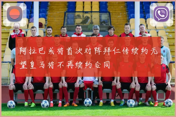 阿拉巴或将首次对阵拜仁传续约无望皇马将不再续约合同