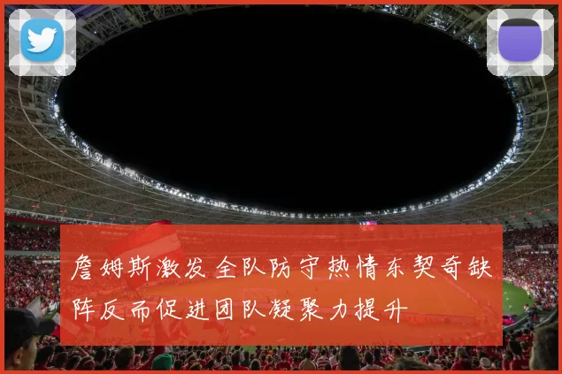 詹姆斯激发全队防守热情东契奇缺阵反而促进团队凝聚力提升