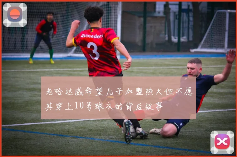 老哈达威希望儿子加盟热火但不愿其穿上10号球衣的背后故事