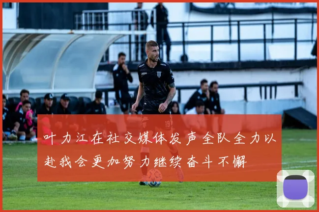 叶力江在社交媒体发声全队全力以赴我会更加努力继续奋斗不懈