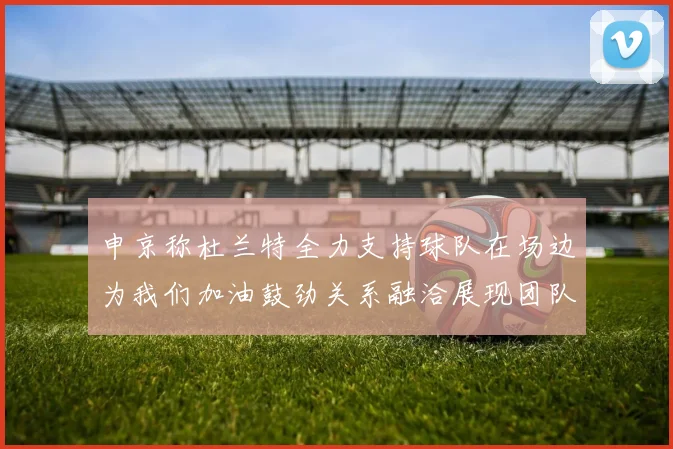 申京称杜兰特全力支持球队在场边为我们加油鼓劲关系融洽展现团队精神