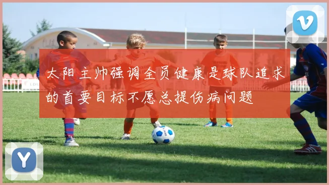 太阳主帅强调全员健康是球队追求的首要目标不愿总提伤病问题