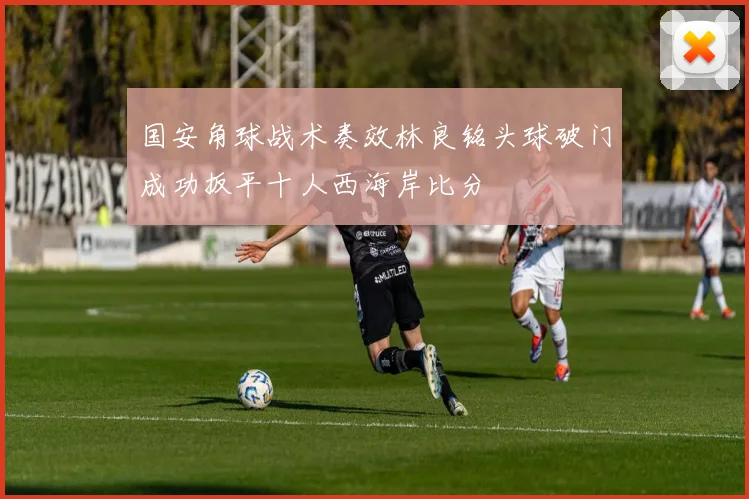 国安角球战术奏效林良铭头球破门成功扳平十人西海岸比分