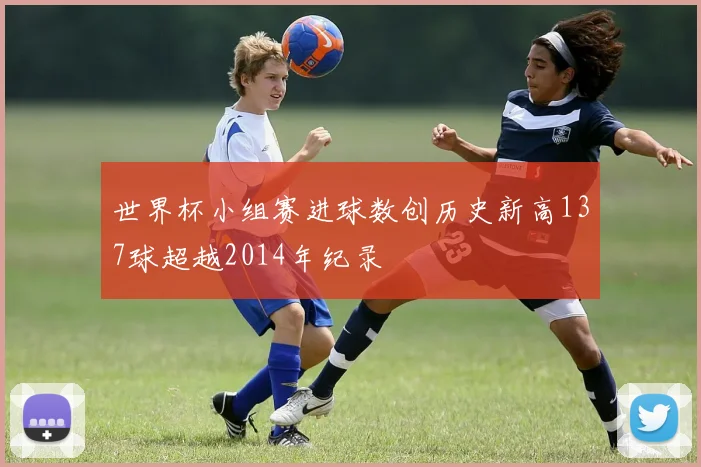 世界杯小组赛进球数创历史新高137球超越2014年纪录