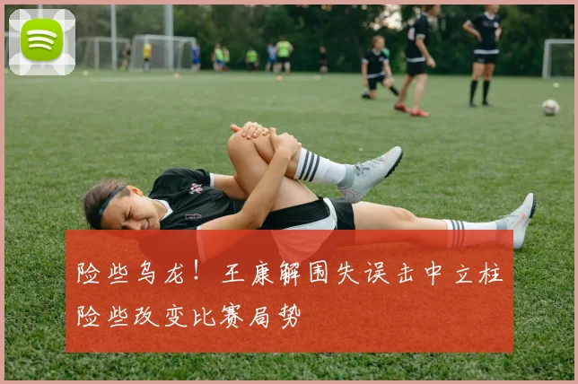 险些乌龙！王康解围失误击中立柱险些改变比赛局势