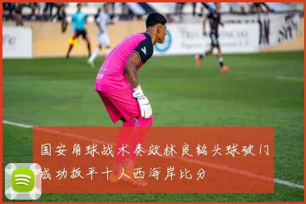 国安角球战术奏效林良铭头球破门成功扳平十人西海岸比分