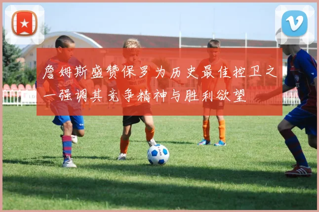 詹姆斯盛赞保罗为历史最佳控卫之一强调其竞争精神与胜利欲望