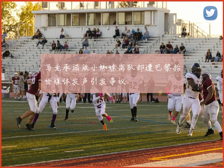 马竞承诺放小蜘蛛离队却遭巴黎抬价媒体发声引发争议