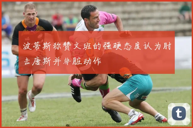 波蒂斯称赞文班的强硬态度认为肘击唐斯并非脏动作