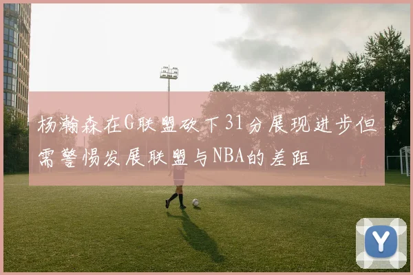 杨瀚森在G联盟砍下31分展现进步但需警惕发展联盟与NBA的差距