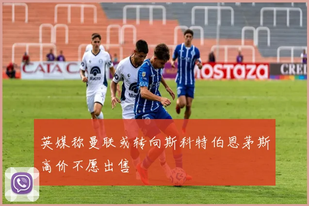 英媒称曼联或转向斯科特伯恩茅斯高价不愿出售