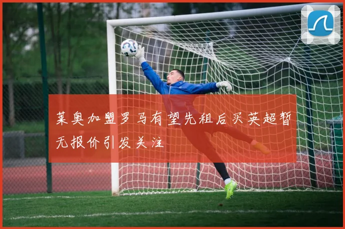 莱奥加盟罗马有望先租后买英超暂无报价引发关注