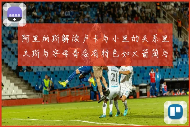阿里纳斯解读卢卡与小里的关系里夫斯与字母哥各有特色如火箭筒与手枪