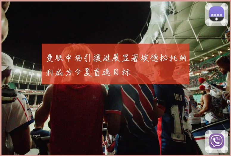曼联中场引援进展显著埃德松托纳利成为今夏首选目标