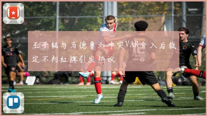 王子铭与马德鲁加冲突VAR介入后裁定不判红牌引发热议