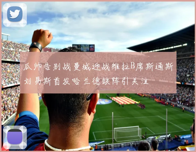 瓜帅告别战曼城迎战维拉B席斯通斯刘易斯首发哈兰德缺阵引关注