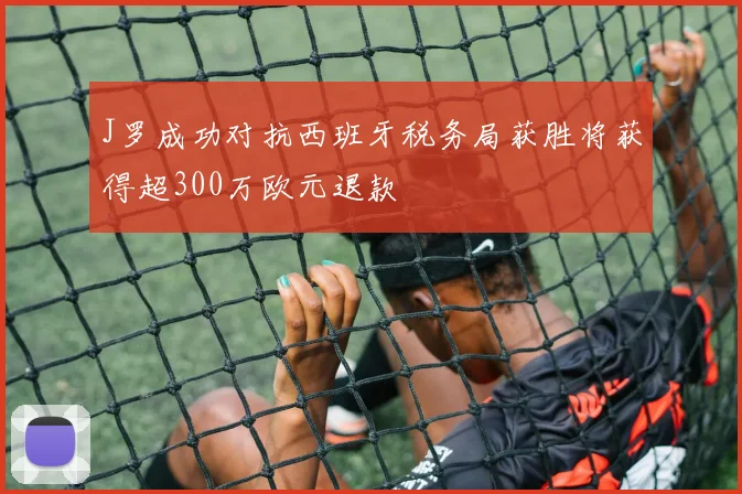 J罗成功对抗西班牙税务局获胜将获得超300万欧元退款