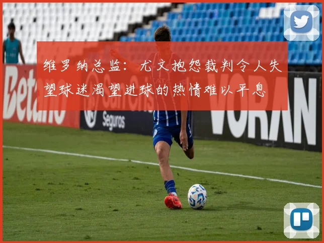 维罗纳总监：尤文抱怨裁判令人失望球迷渴望进球的热情难以平息