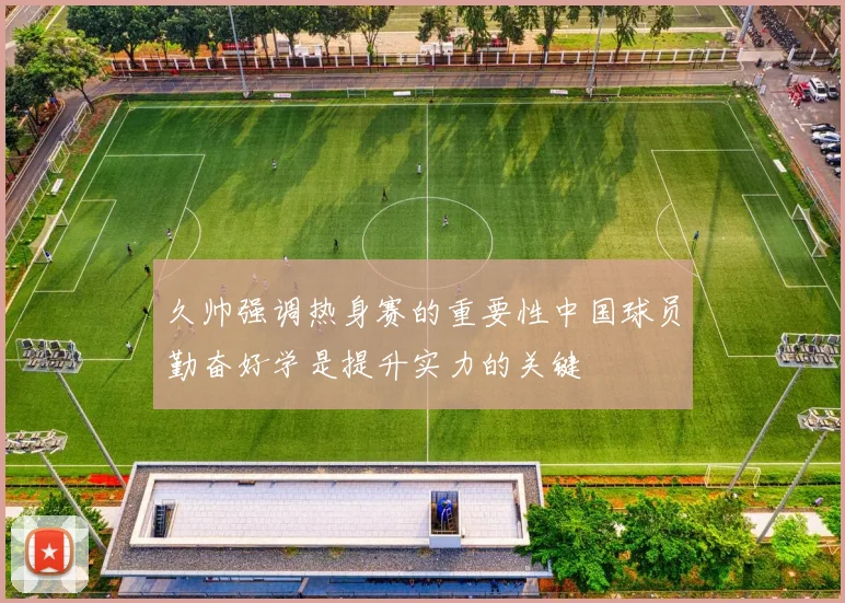 久帅强调热身赛的重要性中国球员勤奋好学是提升实力的关键