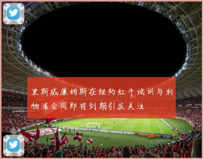 里斯威廉姆斯在纽约红牛试训与利物浦合同即将到期引发关注