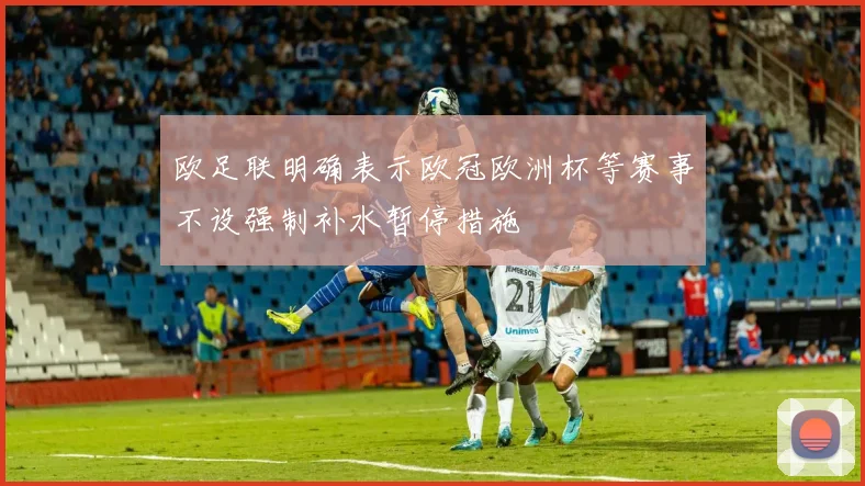 欧足联明确表示欧冠欧洲杯等赛事不设强制补水暂停措施