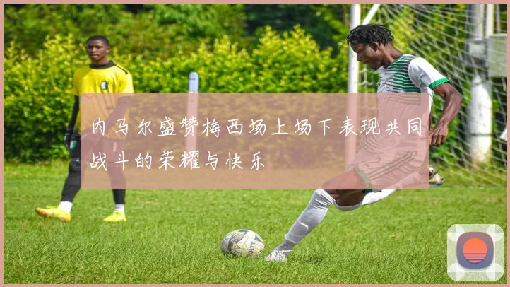 内马尔盛赞梅西场上场下表现共同战斗的荣耀与快乐