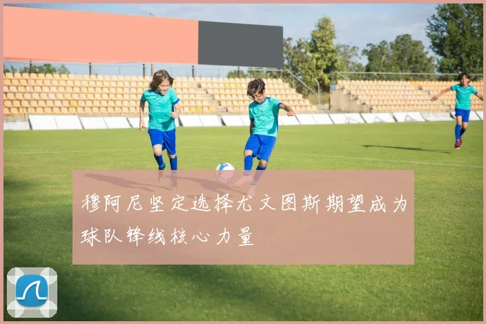 穆阿尼坚定选择尤文图斯期望成为球队锋线核心力量