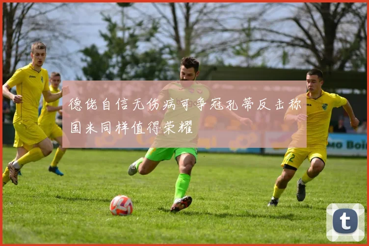 德佬自信无伤病可争冠孔蒂反击称国米同样值得荣耀