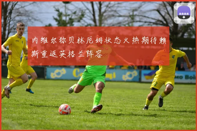 内维尔称贝林厄姆状态火热期待赖斯重返英格兰阵容