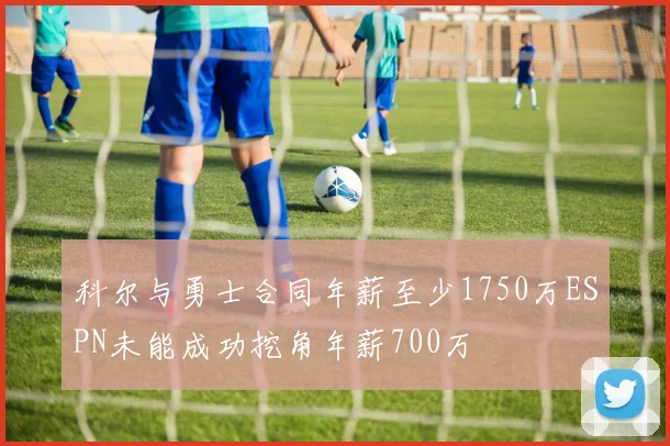 科尔与勇士合同年薪至少1750万ESPN未能成功挖角年薪700万
