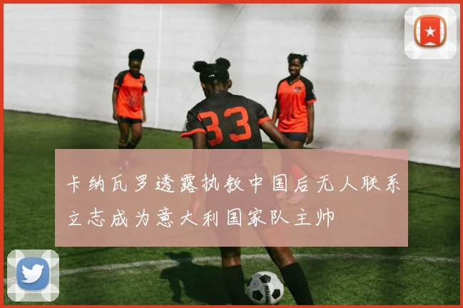 卡纳瓦罗透露执教中国后无人联系立志成为意大利国家队主帅