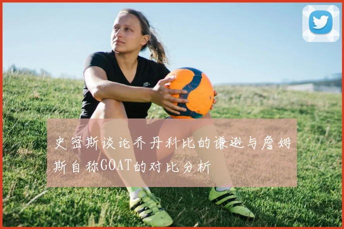 史密斯谈论乔丹科比的谦逊与詹姆斯自称GOAT的对比分析